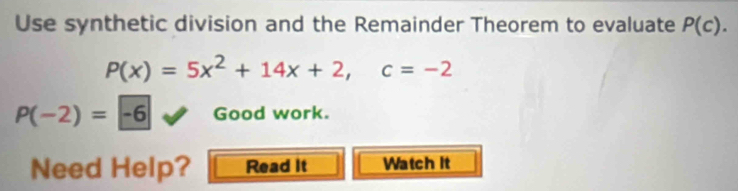 Use synthetic division and the Remainder Theorem to evaluate P(c).
P(x)=5x^2+14x+2, c=-2
P(-2)=-6 Good work. 
Need Help? Read It Watch it