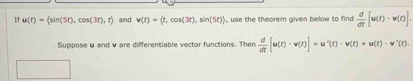 If u(t)=langle sin (5t),cos (3t),trangle and v(t)= , cos (3t), sin (5t)> , use the theorem given below to find  d/dt [u(t)· v(t)]. 
Suppose u and v are differentiable vector functions. Then  d/dt [u(t)· v(t)]=u'(t)· v(t)+u(t)· v'(t).