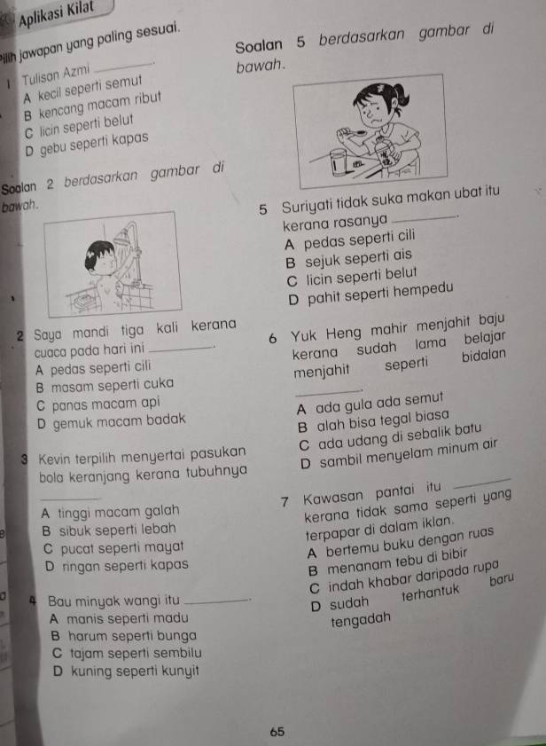 Aplikasi Kilat
Soalan 5 berdasarkan gambar di
fillih jawapan yang paling sesuai.
Tulisan Azmi
_
bawah.
A kecil seperti semut
B kencang macam ribut
C licin seperti belut
D gebu seperti kapas
Soalan 2 berdasarkan gambar di
bawah .
5 Suriyati tidak suka makanbat itu
kerana rasanya __.
A pedas seperti cili
B sejuk seperti ais
C licin seperti belut
D pahit seperti hempedu
2 Saya mandi tiga kali kerana
cuaca pada hari ini 6 Yuk Heng mahir menjahit baju
A pedas seperti cili_ kerana sudah lama belajar
B masam seperti cuka menjahit seperti bidalan
C panas macam api
D gemuk macam badak A ada gula ada semut
B alah bisa tegal biasa
C ada udang di sebalik batu
D sambil menyelam minum air
3 Kevin terpilih menyertai pasukan
bola keranjang kerana tubuhnya
_
7 Kawasan pantai itu
_
A tinggi macam galah
kerana tidak sama seperti yang
B sibuk seperti lebah
terpapar di dalam iklan.
C pucat seperti mayat
A bertemu buku dengan ruas
D ringan seperti kapas
B menanam tebu di bibir
C indah khabar daripada rupa
4 Bau minyak wangi itu_
D sudah terhantuk baru
A manis seperti madu
tengadah
B harum seperti bunga
C tajam seperti sembilu
D kuning seperti kunyit
65