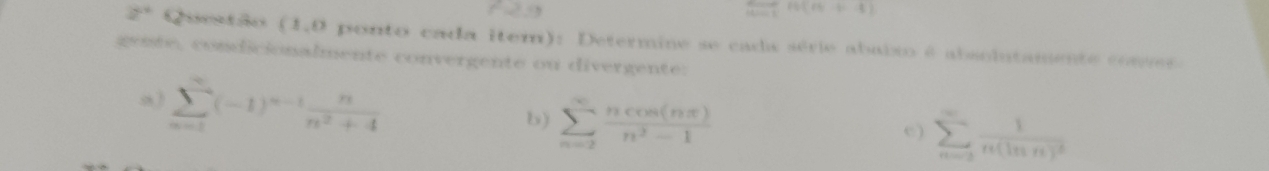  ·s /nto 1 +[n(n+4)
2* Questão (1,0 ponto cada item): Determine se cada série abalxo é absolutamente comves. 
geite, condicionalmente convergente ou divergente: 
a) sumlimits _(n=1)^n(-1)^n-1 n/n^2+4 
b) sumlimits _(n=2)^(∈fty) ncos (nπ )/n^2-1 
e) sumlimits _(n=2)^(∈fty)frac 1n(ln n)^2