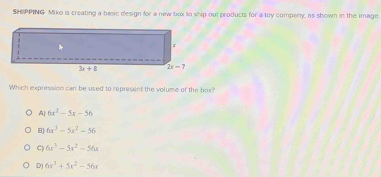 SHIPPING Miko is creating a basic design for a new box to ship out products for a toy company, as shown in the image.
Which expression can be used to represent the volume of the box?
A) 6x^2-5x-56
B) 6x^3-5x^2-56
C) 6x^3-5x^2-56x
D) 6x^3+5x^2-56x