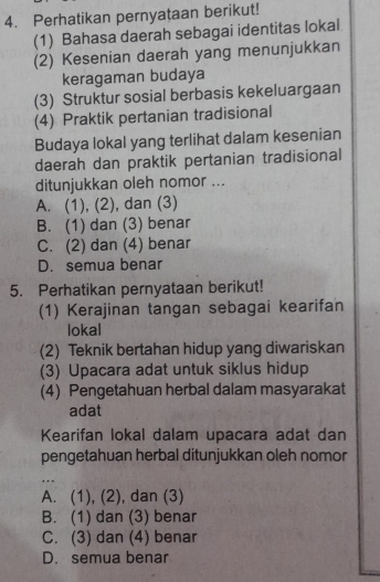 Perhatikan pernyataan berikut!
(1) Bahasa daerah sebagai identitas lokal
(2) Kesenian daerah yang menunjukkan
keragaman budaya
(3) Struktur sosial berbasis kekeluargaan
(4) Praktik pertanian tradisional
Budaya lokal yang terlihat dalam kesenian
daerah dan praktik pertanian tradisional
ditunjukkan oleh nomor ...
A. (1), (2), dan (3)
B. (1) dan (3) benar
C. (2) dan (4) benar
D. semua benar
5. Perhatikan pernyataan berikut!
(1) Kerajinan tangan sebagai kearifan
lokal
(2) Teknik bertahan hidup yang diwariskan
(3) Upacara adat untuk siklus hidup
(4) Pengetahuan herbal dalam masyarakat
adat
Kearifan lokal dalam upacara adat dan
pengetahuan herbal ditunjukkan oleh nomor
_. . .
A. (1), (2), , dan (3)
B. (1) dan (3) benar
C. (3) dan (4) benar
D. semua benar