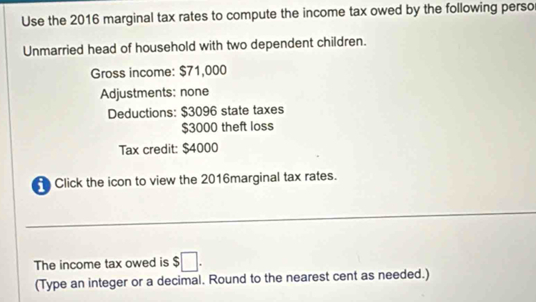 Use the 2016 marginal tax rates to compute the income tax owed by the following perso 
Unmarried head of household with two dependent children. 
Gross income: $71,000
Adjustments: none 
Deductions: $3096 state taxes
$3000 theft loss 
Tax credit: $4000
Click the icon to view the 2016marginal tax rates. 
The income tax owed is $□. 
(Type an integer or a decimal. Round to the nearest cent as needed.)