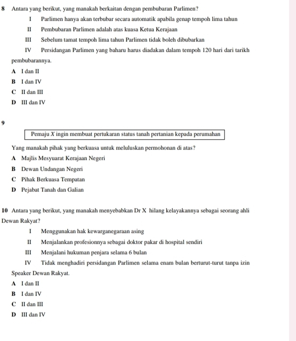 Antara yang berikut, yang manakah berkaitan dengan pembubaran Parlimen?
I Parlimen hanva akan terbubar secara automatik apabila genap tempoh lima tahun
II Pembubaran Parlimen adalah atas kuasa Ketua Kerajaan
III Sebelum tamat tempoh lima tahun Parlimen tidak boleh dibubarkan
IV Persidangan Parlimen yang baharu harus diadakan dalam tempoh 120 hari dari tarikh
pembubarannya.
A I dan II
B I dan IV
C II dan III
D III dan IV
9
Pemaju X ingin membuat pertukaran status tanah pertanian kepada perumahan
Yang manakah pihak yang berkuasa untuk meluluskan permohonan di atas?
A Majlis Mesyuarat Kerajaan Negeri
B Dewan Undangan Negeri
C Pihak Berkuasa Tempatan
D Pejabat Tanah dan Galian
10 Antara yang berikut, yang manakah menyebabkan Dr X hilang kelayakannya sebagai seorang ahli
Dewan Rakyat?
I Menggunakan hak kewarganegaraan asing
II Menjalankan profesionnya sebagai doktor pakar di hospital sendiri
III Menjalani hukuman penjara selama 6 bulan
IV Tidak menghadiri persidangan Parlimen selama enam bulan berturut-turut tanpa izin
Speaker Dewan Rakyat.
A I dan II
B I dan IV
C II dan III
D III dan IV