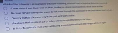 Which of the following is an example of inductive reasoning, difteress from Anstodon dducle menng
A new mineral was discovered on Mars, leading to a brand new hypothesis about water on tos
Because certain earthquake waves do not travel through the suter oar of the tarh oew suck aue
Gravity worked the same way in the past as it works loday
A volcano that erupts on Earth today will not erupt differently in the tuture
If Plate Tectonics is true, then eventually, a new supercontinent like Pangra will forn agin