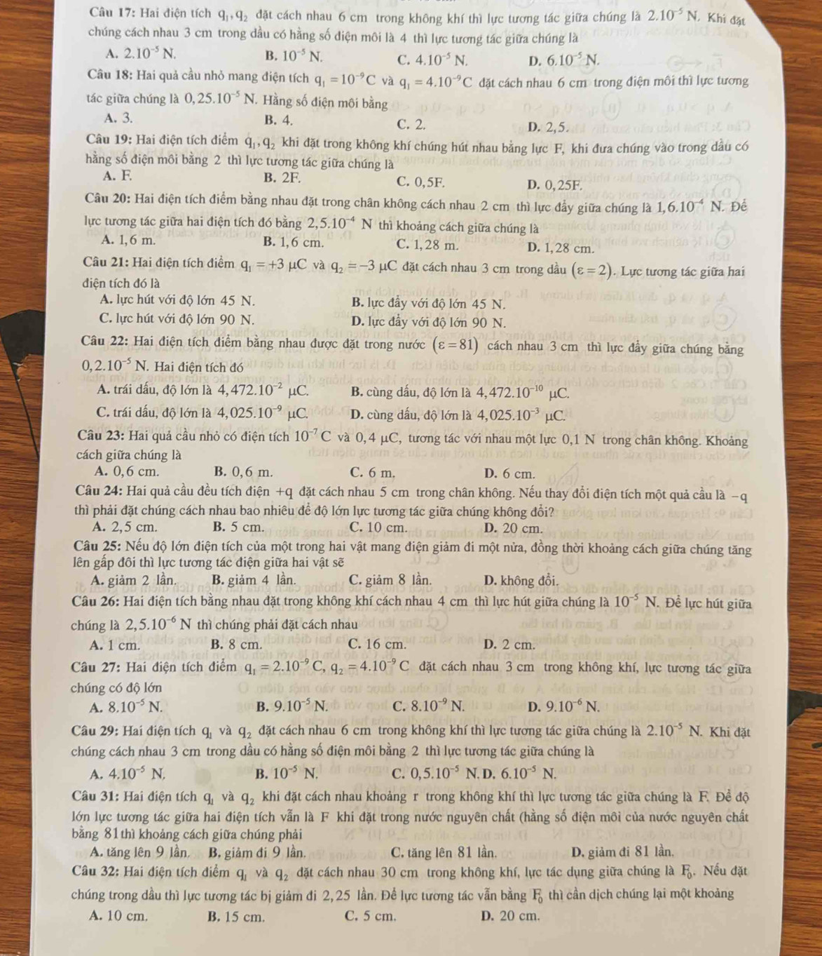 Hai điện tích q_1,q_2 đặt cách nhau 6 cm trong không khí thì lực tương tác giữa chúng là 2.10^(-5)N Khi đặt
chúng cách nhau 3 cm trong dầu có hằng số diện môi là 4 thì lực tương tác giữa chúng là
A. 2.10^(-5)N. B. 10^(-5)N. C. 4.10^(-5)N. D. 6.10^(-5)N.
Câu 18: Hai quả cầu nhỏ mang điện tích q_1=10^(-9)C và q_1=4.10^(-9)C đặt cách nhau 6 cm trong điện môi thì lực tương
tác giữa chúng là 0,25.10^(-5)N T. Hằng số điện môi bằng
A. 3. B. 4. C. 2.
D. 2,5.
Câu 19: Hai điện tích điểm q_1,q_2 khi đặt trong không khí chúng hút nhau bằng lực F, khi đưa chúng vào trong dầu có
hằng số điện môi bằng 2 thì lực tương tác giữa chúng là
A. F B. 2F. C. 0,5F. D. 0, 25F.
Câu 20: Hai điện tích điểm bằng nhau đặt trong chân không cách nhau 2 cm thì lực đầy giữa chúng là 1,6.10^(-4)N. Để
lực tương tác giữa hai điện tích đó bằng 2,5.10^(-4)N thì khoảng cách giữa chúng là
A. 1,6 m. B. 1, 6 cm. C. 1, 28 m. D. 1, 28 cm.
Câu 21: Hai điện tích điểm q_1=+3mu C và q_2=-3 μC đặt cách nhau 3 cm trong dầu (varepsilon =2).  Lực tương tác giữa hai
điện tích đó là
A. lực hút với độ lớn 45 N. B. lực đầy với độ lớn 45 N.
C. lực hút với độ lớn 90 N. D. lực đầy với độ lớn 90 N.
Câu 22: Hai điện tích điểm bằng nhau được đặt trong nước (varepsilon =81) cách nhau 3 cm thì lực đầy giữa chúng bằng
0,2.10^(-5)N Hai điện tích đó
A. trái dấu, độ lớn là 4,472.10^(-2)mu C. B. cùng dấu, độ lớn là 4,472.10^(-10) μC.
C. trái dấu, độ lớn là 4,025.10^(-9) μC. D. cùng dấu, độ lớn là 4,025.10^(-3) μC.
Câu 23: Hai quả cầu nhỏ có điện tích 10^(-7)C và 0, 4 μC, tương tác với nhau một lực 0,1 N trong chân không. Khoảng
cách giữa chúng là
A. 0,6 cm. B. 0,6 m. C. 6 m. D. 6 cm.
Câu 24: Hai quả cầu đều tích điện +q đặt cách nhau 5 cm trong chân không. Nếu thay đổi điện tích một quả cầu là −q
thì phải đặt chúng cách nhau bao nhiêu để độ lớn lực tương tác giữa chúng không đổi?
A. 2,5 cm. B. 5 cm. C. 10 cm. D. 20 cm.
Câu 25: Nếu độ lớn điện tích của một trong hai vật mang điện giảm đi một nửa, đồng thời khoảng cách giữa chúng tăng
lên gấp đôi thì lực tương tác điện giữa hai vật sẽ
A. giảm 2 lần. B. giảm 4 lần. C. giảm 8 lần. D. không đổi
Câu 26: Hai điện tích bằng nhau đặt trong không khí cách nhau 4 cm thì lực hút giữa chúng là 10^(-5)N. Để lực hút giữa
chúng là 2,5.10^(-6)N thì chúng phải đặt cách nhau
A. 1 cm. B. 8 cm. C. 16 cm. D. 2 cm.
Câu 27: Hai điện tích điểm q_1=2.10^(-9)C, q_2=4.10^(-9)C đặt cách nhau 3 cm trong không khí, lực tương tác giữa
chúng có độ lớn
A. 8.10^(-5)N. B. 9.10^(-5)N. C. 8.10^(-9)N. D. 9.10^(-6)N.
Câu 29: Hai điện tích q_1 và q_2 đặt cách nhau 6 cm trong không khí thì lực tương tác giữa chúng là 2.10^(-5)N.. Khi đặt
chúng cách nhau 3 cm trong dầu có hằng số điện môi bằng 2 thì lực tương tác giữa chúng là
A. 4.10^(-5)N, B. 10^(-5)N. C. 0,5.10^(-5)N. D. 6.10^(-5)N.
Câu 31: Hai điện tích q_1 và q_2 khi đặt cách nhau khoảng r trong không khí thì lực tương tác giữa chúng là F. Đề độ
lớn lực tương tác giữa hai điện tích vẫn là F khi đặt trong nước nguyên chất (hằng số điện môi của nước nguyên chất
bằng 81 thì khoảng cách giữa chúng phải
A. tăng lên 9 lần, B, giảm đi 9 lần, C. tăng lên 81 lần. D. giảm đi 81 lần,
Câu 32: Hai điện tích điểm q_1 và q_2 đặt cách nhau 30 cm trong không khí, lực tác dụng giữa chúng là F_0. Nếu đặt
chúng trong dầu thì lực tương tác bị giảm đi 2,25 lần. Đề lực tương tác vẫn bằng F_0 thì cần dịch chúng lại một khoảng
A. 10 cm. B. 15 cm. C. 5 cm. D. 20 cm.
