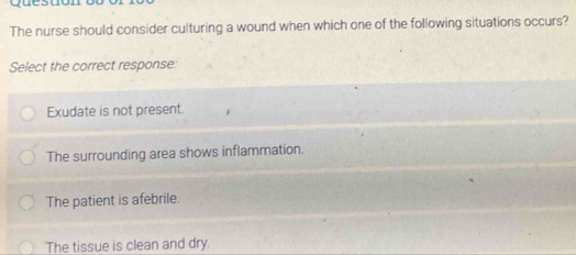 quesuón
The nurse should consider culturing a wound when which one of the following situations occurs?
Select the correct response:
Exudate is not present.
The surrounding area shows inflammation.
The patient is afebrile.
The tissue is clean and dry.