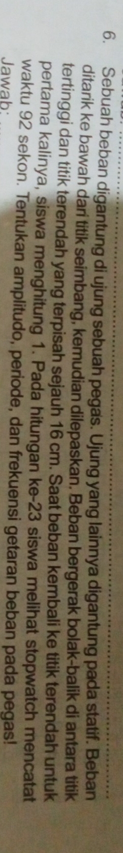 Sebuah beban digantung di ujung sebuah pegas. Ujung yang lainnya digantung pada statif. Beban 
ditarik ke bawah dari titik seimbang, kemudian dilepaskan. Beban bergerak bolak-balik di antara titik 
tertinggi dan titik terendah yang terpisah sejauh 16 cm. Saat beban kembali ke titik terendah untuk 
pertama kalinya, siswa menghitung 1. Pada hitungan ke- 23 siswa melihat stopwatch mencatat 
waktu 92 sekon. Tentukan amplitudo, periode, dan frekuensi getaran beban pada pegas! 
Jawab: