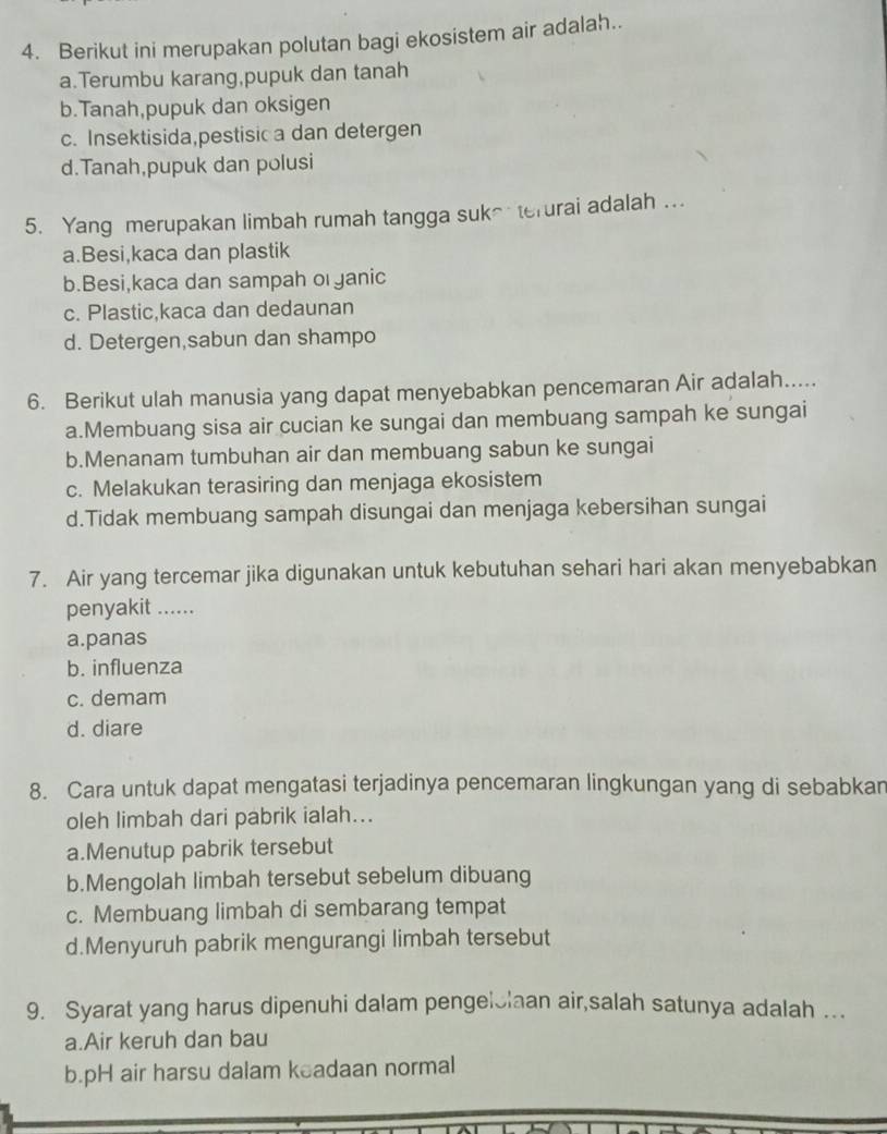 Berikut ini merupakan polutan bagi ekosistem air adalah..
a.Terumbu karang,pupuk dan tanah
b.Tanah,pupuk dan oksigen
c. Insektisida,pestisica dan detergen
d.Tanah,pupuk dan polusi
5. Yang merupakan limbah rumah tangga suke terurai adalah ...
a.Besi,kaca dan plastik
b.Besi,kaca dan sampah o yanic
c. Plastic,kaca dan dedaunan
d. Detergen,sabun dan shampo
6. Berikut ulah manusia yang dapat menyebabkan pencemaran Air adalah.....
a.Membuang sisa air cucian ke sungai dan membuang sampah ke sungai
b.Menanam tumbuhan air dan membuang sabun ke sungai
c. Melakukan terasiring dan menjaga ekosistem
d.Tidak membuang sampah disungai dan menjaga kebersihan sungai
7. Air yang tercemar jika digunakan untuk kebutuhan sehari hari akan menyebabkan
penyakit ......
a.panas
b. influenza
c. demam
d. diare
8. Cara untuk dapat mengatasi terjadinya pencemaran lingkungan yang di sebabkan
oleh limbah dari pabrik ialah...
a.Menutup pabrik tersebut
b.Mengolah limbah tersebut sebelum dibuang
c. Membuang limbah di sembarang tempat
d.Menyuruh pabrik mengurangi limbah tersebut
9. Syarat yang harus dipenuhi dalam pengelslaan air,salah satunya adalah ….
a.Air keruh dan bau
b.pH air harsu dalam keadaan normal