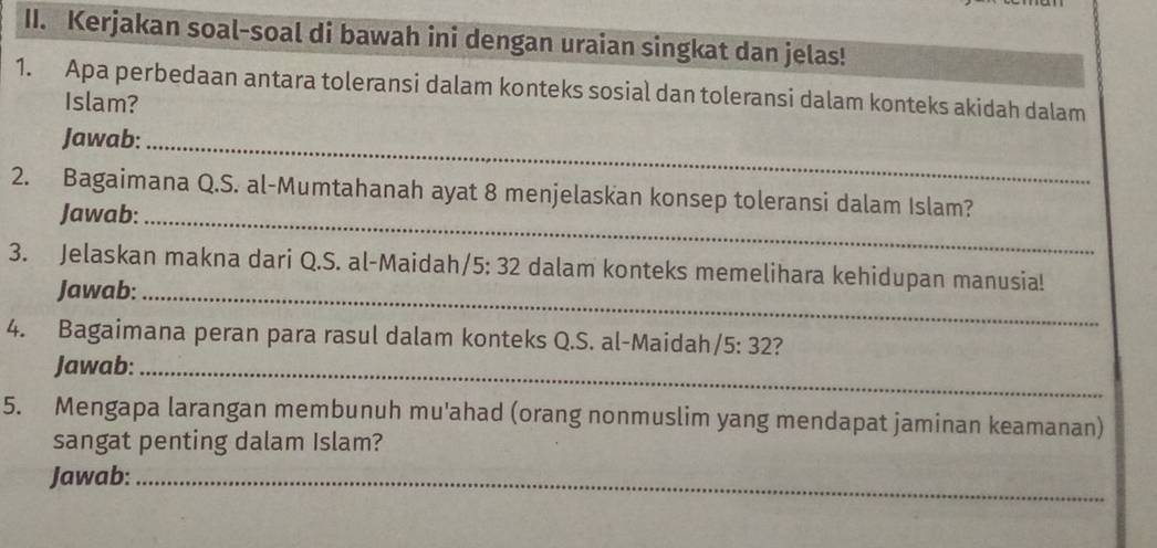 Kerjakan soal-soal di bawah ini dengan uraian singkat dan jelas! 
1. Apa perbedaan antara toleransi dalam konteks sosial dan toleransi dalam konteks akidah dalam 
Islam? 
Jawab:_ 
2. Bagaimana Q.S. al-Mumtahanah ayat 8 menjelaskan konsep toleransi dalam Islam? 
Jawab:_ 
3. Jelaskan makna dari Q.S. al-Maidah/5: 32 dalam konteks memelihara kehidupan manusia! 
Jawab:_ 
4. Bagaimana peran para rasul dalam konteks Q.S. al-Maidah /5:32 ? 
Jawab:_ 
5. Mengapa larangan membunuh mu'ahad (orang nonmuslim yang mendapat jaminan keamanan) 
sangat penting dalam Islam? 
Jawab:_