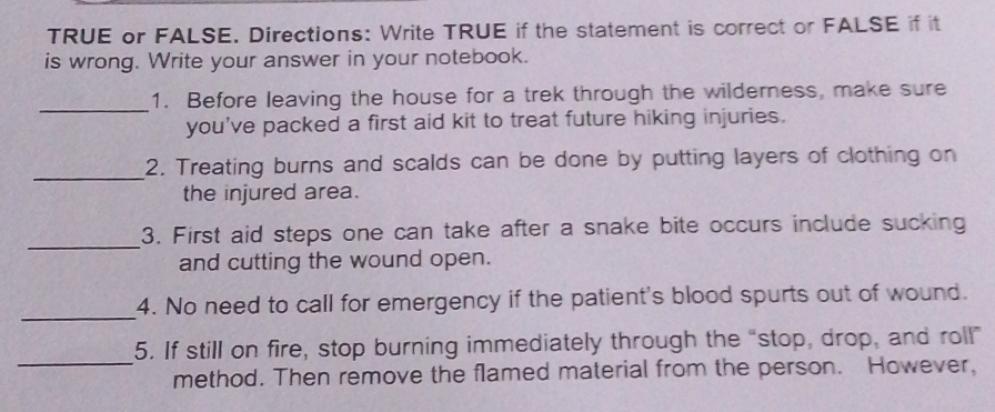 TRUE or FALSE. Directions: Write TRUE if the statement is correct or FALSE if it 
is wrong. Write your answer in your notebook. 
_ 
1. Before leaving the house for a trek through the wilderness, make sure 
you've packed a first aid kit to treat future hiking injuries. 
_ 
2. Treating burns and scalds can be done by putting layers of clothing on 
the injured area. 
_ 
3. First aid steps one can take after a snake bite occurs include sucking 
and cutting the wound open. 
_ 
4. No need to call for emergency if the patient's blood spurts out of wound. 
_ 
5. If still on fire, stop burning immediately through the “stop, drop, and roll” 
method. Then remove the flamed material from the person. However,