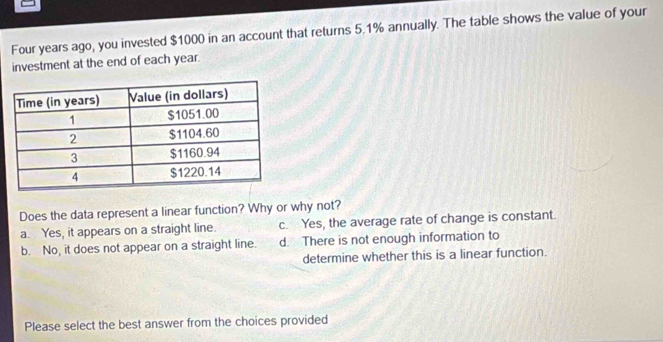 Four years ago, you invested $1000 in an account that returns 5.1% annually. The table shows the value of your
investment at the end of each year.
Does the data represent a linear function? Why or why not?
a. Yes, it appears on a straight line. c. Yes, the average rate of change is constant.
b. No, it does not appear on a straight line. d. There is not enough information to
determine whether this is a linear function.
Please select the best answer from the choices provided