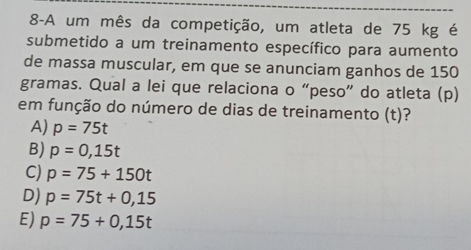 8-A um mês da competição, um atleta de 75 kg é
submetido a um treinamento específico para aumento
de massa muscular, em que se anunciam ganhos de 150
gramas. Qual a lei que relaciona o “peso” do atleta (p)
em função do número de dias de treinamento (t)?
A) p=75t
B) p=0,15t
C) p=75+150t
D) p=75t+0,15
E) p=75+0,15t