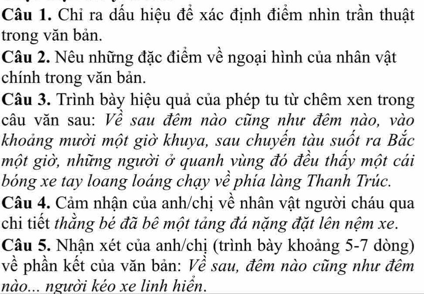 Chỉ ra dấu hiệu để xác định điểm nhìn trần thuật 
trong văn bản. 
Câu 2. Nêu những đặc điểm về ngoại hình của nhân vật 
chính trong văn bản. 
Câu 3. Trình bày hiệu quả của phép tu từ chêm xen trong 
câu văn sau: Về sau đêm nào cũng như đêm nào, vào 
khoảng mười một giờ khuya, sau chuyến tàu suốt ra Bắc 
một giờ, những người ở quanh vùng đó đều thấy một cái 
bóng xe tay loang loáng chạy về phía làng Thanh Trúc. 
Câu 4. Cảm nhận của anh/chị về nhân vật người cháu qua 
chi tiết thằng bé đã bê một tảng đá nặng đặt lên nệm xe. 
Câu 5. Nhận xét của anh/chị (trình bày khoảng 5-7 dòng) 
về phần kết của văn bản: Về sau, đêm nào cũng như đêm 
nào... người kéo xe linh hiển.