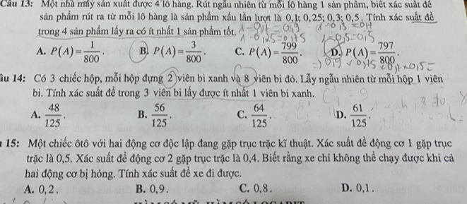 Một nhà máy sản xuất được 4 lô hàng. Rút ngầu nhiên từ mỗi lô hàng 1 sản phầm, biết xác suất đề
sản phẩm rút ra từ mỗi lô hàng là sản phẩm xấu lần lượt là 0, 1; 0, 25; 0, 3; 0, 5. Tính xác suất đề
trong 4 sản phầm lấy ra có ít nhất 1 sản phầm tốt.
A. P(A)= 1/800 . B. P(A)= 3/800 . C. P(A)= 799/800 . D. P(A)= 797/800 . 
Ấu 14: Có 3 chiếc hộp, mỗi hộp dựng 2 viên bi xanh và 8 viên bi đỏ. Lẫy ngẫu nhiên từ mỗi hộp 1 viên
bi. Tính xác suất đề trong 3 viên bi lấy được ít nhất 1 viên bi xanh.
A.  48/125 . B.  56/125 . C.  64/125 . D.  61/125 . 
15: Một chiếc ôtô với hai động cơ độc lập đang gặp trục trặc kĩ thuật. Xác suất để động cơ 1 gặp trục
trặc là 0,5. Xác suất để động cơ 2 gặp trục trặc là 0, 4. Biết rằng xe chỉ không thể chạy được khi cả
hai động cơ bị hỏng. Tính xác suất đề xe đi được.
A. 0, 2. B. 0, 9. C. 0, 8. D. 0, 1.