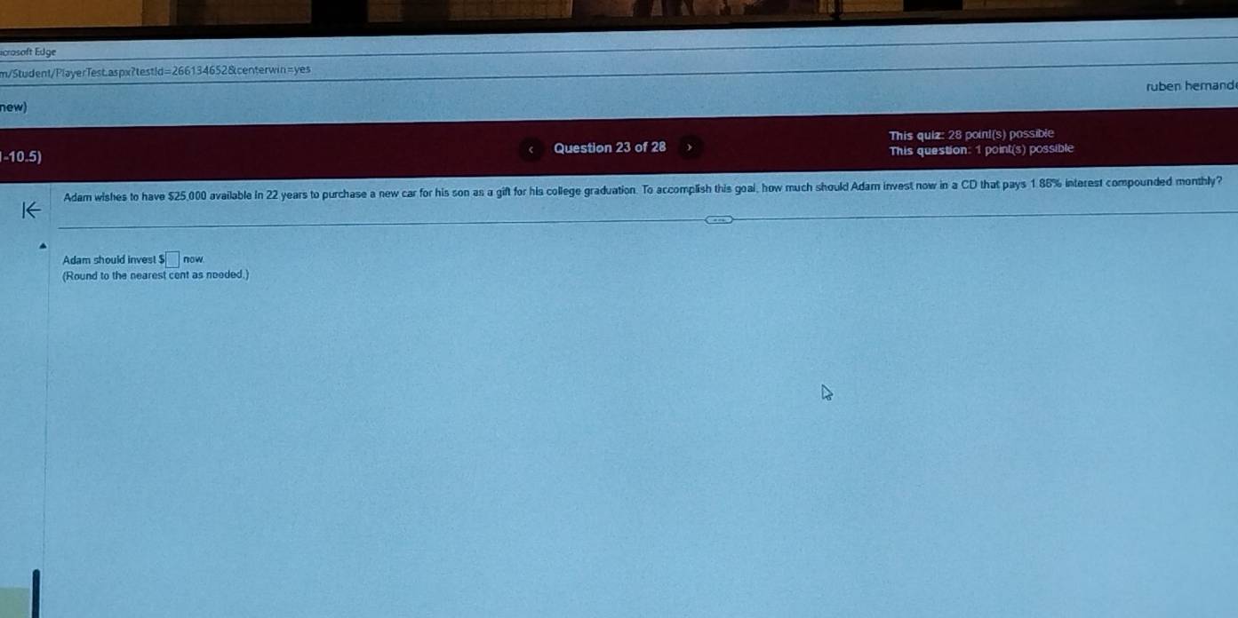 Écrosoft Edge 
m/Student/PlayerTest.aspx?testid=266134652&centerwin=yes 
ruben hemand 
new) 
This quiz: 28 point(s) possible 
-10.5) Question 23 of 28 This question: 1 point(s) possible 
Adam wishes to have $25,000 available in 22 years to purchase a new car for his son as a gift for his college graduation. To accomplish this goal, how much should Adam invest now in a CD that pays 1.86% interest compounded monthly? 
Adam should invest s□ now. 
(Round to the nearest cent as neoded.)