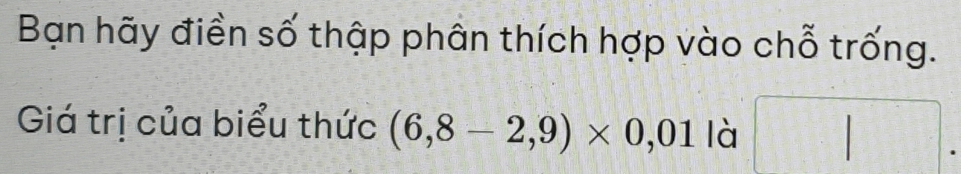 Bạn hãy điền số thập phân thích hợp vào chỗ trống. 
Giá trị của biểu thức (6,8-2,9)* 0,01 là