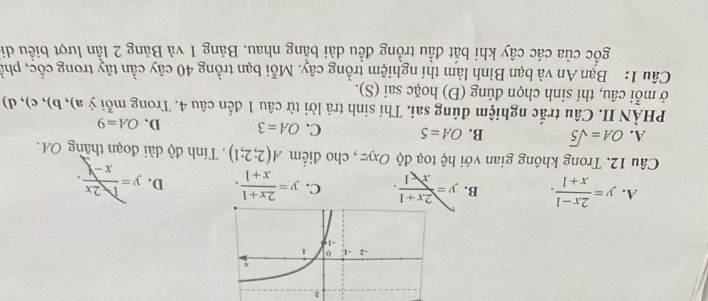 2
A. y= (2x-1)/x+1 . B. y= (2x+1)/x-1 . C. y= (2x+1)/x+1 . D. y= 2x/x-1 . 
Câu 12. Trong không gian với hệ toạ độ Oxyz , cho điểm A(2;2;1). Tính độ dài đoạn thăng OA.
A. OA=sqrt(5) B. OA=5
C. OA=3 D. OA=9
PHÀN II. Câu trắc nghiệm đúng sai. Thí sinh trả lời từ câu 1 đến câu 4. Trong mỗi ý a), b), c), d)
ở mỗi câu, thí sinh chọn đúng (Đ) hoặc sai (S).
Câu 1: Bạn An và bạn Bình làm thí nghiệm trồng cây. Mỗi bạn trồng 40 cây cần tây trong cốc, phả
gốc của các cây khi bắt đầu trồng đều dài bằng nhau. Bảng 1 và Bảng 2 lần lượt biểu di