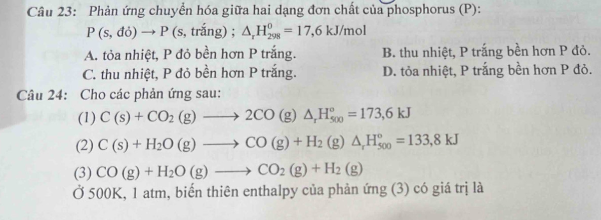 Phản ứng chuyển hóa giữa hai dạng đơn chất của phosphorus (P):
P(s,do)to P(s,trang);. △ _rH_(298)^0=17,6kJ/mol
A. tỏa nhiệt, P đỏ bền hơn P trắng. B. thu nhiệt, P trắng bền hơn P đỏ.
C. thu nhiệt, P đỏ bền hơn P trắng. D. tỏa nhiệt, P trắng bền hơn P đỏ.
Câu 24: Cho các phản ứng sau:
(1) C(s)+CO_2(g)to 2CO(g)△ _rH_(500)°=173,6kJ
(2) C(s)+H_2O(g)to CO(g)+H_2(g)△ _rH_(500)°=133,8kJ
(3) CO(g)+H_2O(g)to CO_2(g)+H_2(g)
Ở 500K, 1 atm, biến thiên enthalpy của phản ứng (3) có giá trị là