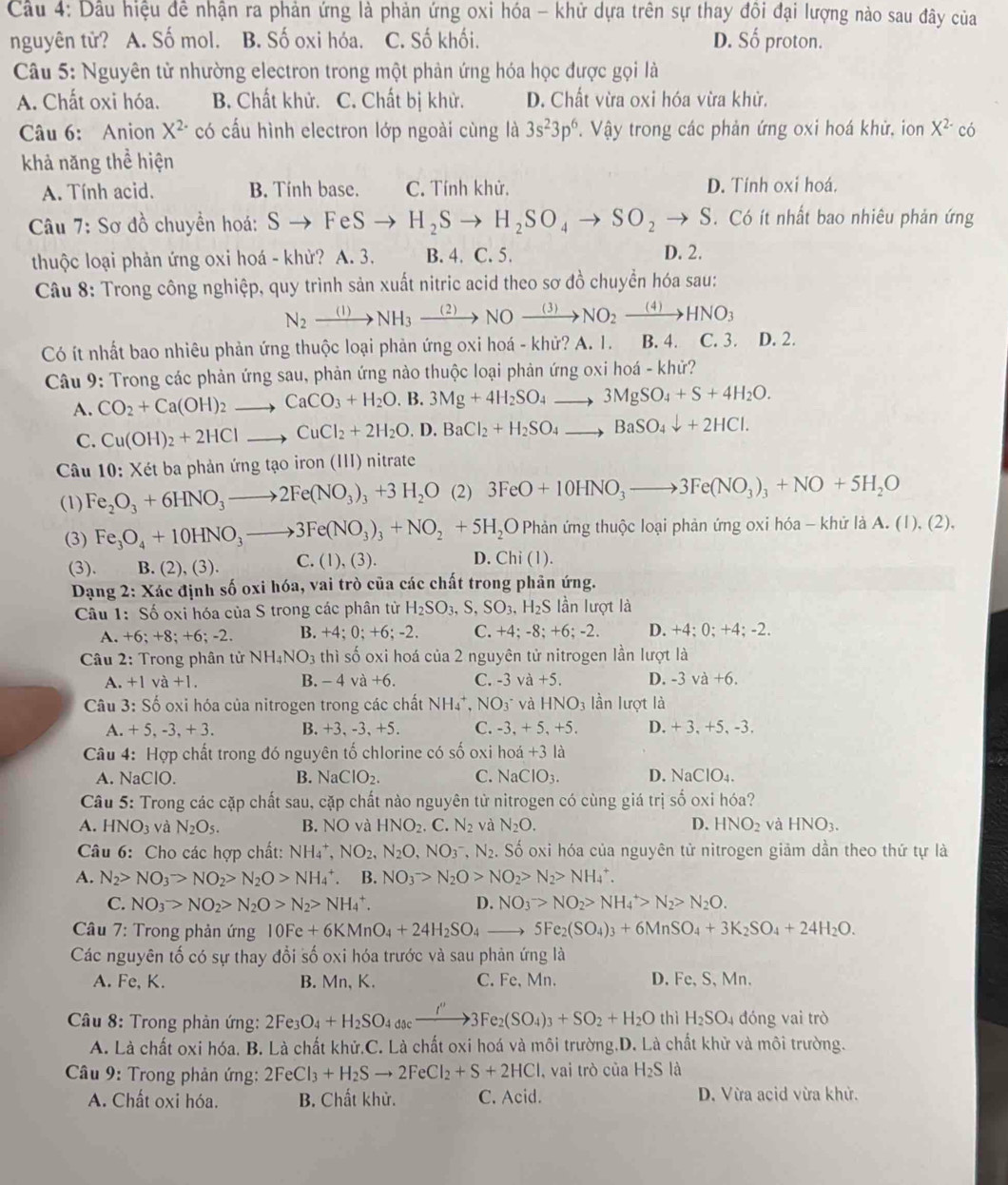 Cầu 4: Dầu hiệu đề nhận ra phản ứng là phản ứng oxi hóa - khử dựa trên sự thay đôi đại lượng nào sau đây của
nguyên tử? A. Số mol. B. Số oxi hóa. C. Số khối. D. Shat O proton.
Câu 5: Nguyên tử nhường electron trong một phản ứng hóa học được gọi là
A. Chất oxi hóa. B. Chất khử. C. Chất bị khử. D. Chất vừa oxi hóa vừa khử.
Câu 6: Anion X^2·  có cấu hình electron lớp ngoài cùng là 3s^23p^6 Vậy trong các phản ứng oxi hoá khử, ion X^(2-) có
khả năng thể hiện
A. Tính acid. B. Tính base. C. Tính khử. D. Tính oxi hoá.
Câu 7: Sơ đồ chuyển hoá: Sto FeSto H_2Sto H_2SO_4to SO_2to S. Có ít nhất bao nhiêu phản ứng
thuộc loại phản ứng oxi hoá - khử? A. 3. B. 4. C. 5. D. 2.
Câu 8: Trong công nghiệp, quy trình sản xuất nitric acid theo sơ đồ chuyển hóa sau:
N_2xrightarrow (1)NH_3xrightarrow (2)NOxrightarrow (3)NO_2xrightarrow (4)HNO_3
Có ít nhất bao nhiêu phản ứng thuộc loại phản ứng oxi hoá - khử? A. 1. B. 4. C. 3. D. 2.
Câu 9: Trong các phản ứng sau, phản ứng nào thuộc loại phản ứng oxi hoá - khử?
A. CO_2+Ca(OH)_2to CaCO_3+H_2O. B. 3Mg+4H_2SO_4to 3MgSO_4+S+4H_2O.
C. Cu(OH)_2+2HClto CuCl_2+2H_2O , D. BaCl_2+H_2SO_4to BaSO_4downarrow +2HCl.
Câu 10: Xét ba phản ứng tạo iron (III) nitrate
(1) Fe_2O_3+6HNO_3to 2Fe(NO_3)_3+3H_2O (2)3FeO+10HNO_3to 3Fe(NO_3)_3+NO+5H_2O
(3) Fe_3O_4+10HNO_3to 3Fe(NO_3)_3+NO_2+5H_2O PF nản ứng thuộc loại phản ứng oxi hóa - khử là A. (1), (2).
(3). B. (2), (3). C. (1),(3). D. Chi(1).
Dạng 2: Xác định số oxi hóa, vai trò của các chất trong phân ứng.
Câu 1: Số oxi hóa của S trong các phân từ H_2SO_3,S,SO_3,H_2S lần lượt là
A. +6;+8;+6;-2. B. +4;0;+6;-2. C. +4;-8;+6;-2. D. +4; 0; +4; -2.
Câu 2: Trong phân tử NH_4NO_3 thì số oxi hoá của 2 nguyên tử nitrogen lần lượt là
A +1va+1. B. - 4 va+6. C. -3va+5. D. -3va+6.
Câu 3: Số oxi hóa của nitrogen trong các chất NH_4^(+,NO_3^- và HNO_3) lần lượt là
A. +5,-3,+3. B. +3, -3, +5. C. -3,+5,+5. D. +3,+5,-3.
Câu 4: Hợp chất trong đó nguyên tố chlorine có số oxi họ hodot a +3la
A. NaClC ) B. NaClO_2. C. NaClO_3. D. NaClO_4.
Câu 5: Trong các cặp chất sau, cặp chất nào nguyên từ nitrogen có cùng giá trị số oxi hóa?
A. HNO_3 và N_2O_5. B. NO và HNO_2.C.N_2 và N_2O. D. HNO_2 và HNO_3.
Câu 6: Cho các hợp chất: NH_4^(+,NO_2),N_2O,NO_3^(-,N_2). Số oxi hóa của nguyên tử nitrogen giảm dần theo thứ tự là
A. N_2>NO_3>NO_2>N_2O>NH_4^(+. B. NO_3^->N_2)O>NO_2>N_2>NH_4^(+.
C. NO_3)>NO_2>N_2O>N_2>NH_4^(+. D. NO_3^->NO_2)>NH_4^(+>N_2)>N_2O.
* Câu 7: Trong phản ứng 10Fe+6KMnO_4+24H_2SO_4 5Fe_2(SO_4)_3+6MnSO_4+3K_2SO_4+24H_2O.
Các nguyên tố có sự thay đổi số oxi hóa trước và sau phản ứng là
A. Fe, K. B. Mn, K. C. Fe, Mn. D. Fe,S, Mn.
Câu 8: Trong phản ứng: 2Fe_3 O_4+H_2SO_4docxrightarrow I''3Fe_2(SO_4)_3+SO_2+H_2O thì H_2SO_4 đóng vai trò
A. Là chất oxi hóa. B. Là chất khử.C. Là chất oxi hoá và môi trường.D. Là chất khử và môi trường.
Câầu 9: Trong phản ứng: 2FeCl_3+H_2Sto 2FeCl_2+S+2HCl , vai trò của H_2S là
A. Chất oxi hóa. B. Chất khử. C. Acid. D. Vừa acid vừa khử.