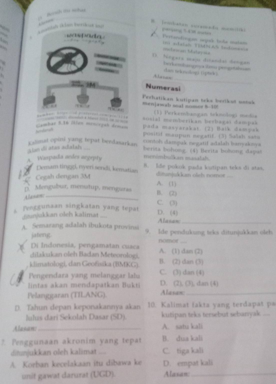 Bersih it sohad
B ]embatan suramado memiliki
Amanlah ikJan berik ut m
pamping 54 M meter
a Pertandingan sepak bola malam
ini adaiah TIMNAS Indonesia
mebrwan Malayou
D. Negara maju ditandai dengan
berkembangnya itimu pengetahuan
_
dan teknologi (ptrk)
Alasan
Numerasi
Perhatikan kutipan teks berikut untuk
menjawab soal nomor 8-10!
(1) Perkembangan teknologi media
Vere sosial memberikan berbagai dampak
Gambar 3.16 İklan mencegah demam pada masyarakat. (2) Baik dampak
bundarah
positif maupun negatif. (3) Salah satu
Kalimat opini yang tepat berdasarkan contoh dampak negatif adalah banyaknya
kjan di atas adalah ....
berita bohong. (4) Berita bohong dapat
A. Waspada aedes aegepty
menimbulkan masalah.
8. Ide pokok pada kutipan teks di atas.
Demam tinggi, nyeri sendi, kematian ditunjukkan oleh nomor
as C Cegah dengan 3M
A. (1)
D. Mengubur, menutup, menguras B. (2)
Alasan:_
C. (3)
s Penggunaan singkatan yang tepat D. (4)
ditunjukkan oleh kalimat ..=.
Alasan:_
A. Semarang adalah ibukota provinsi 9. Ide pendukung teks ditunjukkan oleh
jateng.
nomor_
Di Indonesia, pengamatan cuaca
dilakukan oleh Badan Meteorologi. A. (1) R≌ R 23
klimatologi, dan Geofisika (BMKG). B. (2) dan(3)
Pengendara yang melanggar lalu C. (3)dan(4)
lintas akan mendapatkan Bukti D. (21,(3) , dan (4)
Pelanggaran (TILANG).
Alasan:_
D. Tahun depan keponakannya akan 10. Kalimat fakta yang terdapat pa
lulus dari Sekolah Dasar (SD). kutipan teks tersebut sebanyak_
Alasan:_ A. satu kali
7. Penggunaan akronim yang tepat B. dua kali
ditunjukkan oleh kalimat .... C. tiga kali
A. Korban kecelakaan itu dibawa ke D. empat kali
unit gawat darurat (UGD). Alasan:_