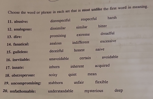 Choose the word or phrase in each set that is most unlike the first word in meaning.
11. abusive: disrespectful respectful harsh
12. analogous: dissimilar similar bitter
13. dire: promising extreme dreadful
14. fanatical: zealous indifferent excessive
15. guileless: deceitful honest naive
16. inevitable: unavoidable certain avoidable
17. innate: inborn inherent acquired
18. obstreperous: noisy quiet mean
19. uncompromising: stubborn unfair flexible
20. unfathomable: understandable mysterious deep