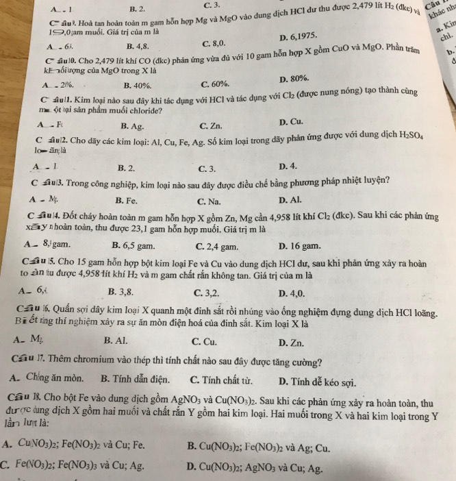 A. - 1 B. 2. C. 3.
Câu 1
C''''' sầu. Hoà tan hoàn toàn m gam hỗn hợp Mg và MgO vào dung dịch HCl dư thu được 2,479 lít H_2 (đkc) và khác nh:
1S,0 am muối. Giá trị của m là
a. Kin
D. 6,1975.
chì.
A_ 64. B. 4,8. C. 8,0.
C ul0. Cho 2,479 lít khí CO (đkc) phản ứng vừa đủ với 10 gam hỗn hợp X gồm CuO và MgO Phần trăm b.
8
kh  ối ượng của MgO trong X là
D. 80%.
A - 2%, B. 40%. C. 60%.
C u 1. Kim loại nào sau đây khi tác dụng với HCl và tác dụng với Cl_2 (được nung nóng) tạo thành cùng
mu ột ại sản phẩm muối chloride?
A_ Ft. B. Ag. C. Zn.
D. Cu.
Chul2. Cho dãy các kim loại: Al, Cu, Fe, Ag. Số kim loại trong dãy phản ứng được với dung dịch H_2SO_4
lo ǎn là
A.  1. B. 2. C. 3. D. 4.
C  u3. Trong công nghiệp, kim loại nào sau đây được điều chế bằng phương pháp nhiệt luyện?
A  M. B. Fe. C. Na. D. Al.
C đu 4. Đốt cháy hoàn toàn m gam hỗn hợp X gồm Zn, Mg cần 4,958 lít khí Cl_2 (đkc). Sau khi các phản ứng
xã y nhoàn toàn, thu được 23,1 gam hỗn hợp muối. Giá trị m là
A 8, gam. B. 6,5 gam. C. 2,4 gam. D. 16 gam.
C  u 5. Cho 15 gam hỗn hợp bột kim loại Fe và Cu vào dung dịch HCl dư, sau khi phản ứng xảy ra hoàn
to Sàn tu được 4,958 1ít khí H₂ và m gam chất rắn không tan. Giá trị của m là
A- 6, B. 3,8. C. 3,2. D. 4,0.
Ca u 6. Quấn sợi dây kim loại X quanh một đinh sắt rồi nhúng vào ống nghiệm đựng dung dịch HCl loãng.
Bể ết rng thí nghiệm xảy ra sự ăn mòn điện hoá của đinh sắt. Kim loại X là
A- M_2 B. Al. C. Cu. D. Zn.
Cầu 17. Thêm chromium vào thép thì tính chất nào sau đây được tăng cường?
A. Chồng ăn mòn. B. Tính dẫn điện. C. Tính chất từ, D. Tính dễ kéo sợi.
Cầu 1. Cho bột Fe vào dung dịch gồm AgNO_3 và Cu(NO_3)_2. Sau khi các phản ứng xảy ra hoàn toàn, thu
đư ợc dng dịch X gồm hai muối và chất rắn Y gồm hai kim loại. Hai muối trong X và hai kim loại trong Y
lần lượt là:
A. CuNO_3)_2;Fe(NO_3)_2 và Cu; Fe. B. Cu(NO_3)_2;Fe(NO_3)_2 và Ag; Cu.
C. Fe(NO_3)_2;Fe(NO_3)_3 và C u;Ag. D. Cu(NO_3)_2;AgNO_3 và Cu;Ag.