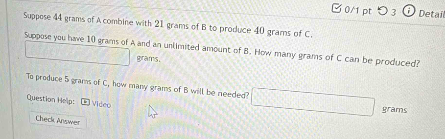 つ 3 ⓘ Detail 
Suppose 44 grams of A combine with 21 grams of B to produce 40 grams of C. 
Suppose you have 10 grams of A and an unlimited amount of B. How many grams of C can be produced? □ ABC
w(s) x= □ /□   grams. 
To produce 5 grams of C, how many grams of B will be needed? □ grams
Question Help: * Video 
Check Answer