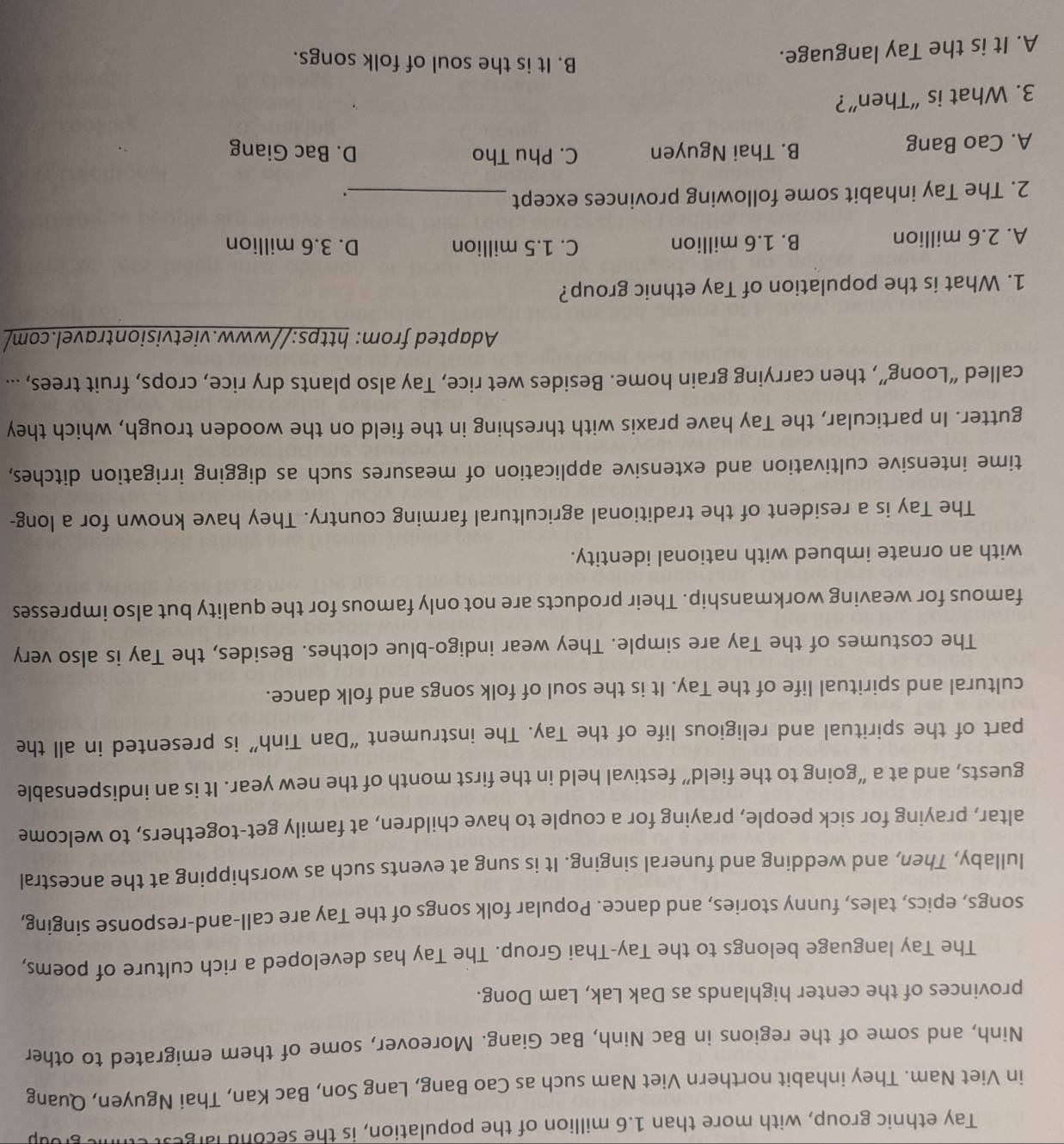 Tay ethnic group, with more than 1.6 million of the population, is the second largest eh
in Viet Nam. They inhabit northern Viet Nam such as Cao Bang, Lang Son, Bac Kan, Thai Nguyen, Quang
Ninh, and some of the regions in Bac Ninh, Bac Giang. Moreover, some of them emigrated to other
provinces of the center highlands as Dak Lak, Lam Dong.
The Tay language belongs to the Tay-Thai Group. The Tay has developed a rich culture of poems,
songs, epics, tales, funny stories, and dance. Popular folk songs of the Tay are call-and-response singing,
lullaby, Then, and wedding and funeral singing. It is sung at events such as worshipping at the ancestral
altar, praying for sick people, praying for a couple to have children, at family get-togethers, to welcome
guests, and at a “going to the field” festival held in the first month of the new year. It is an indispensable
part of the spiritual and religious life of the Tay. The instrument “Dan Tinh” is presented in all the
cultural and spiritual life of the Tay. It is the soul of folk songs and folk dance.
The costumes of the Tay are simple. They wear indigo-blue clothes. Besides, the Tay is also very
famous for weaving workmanship. Their products are not only famous for the quality but also impresses
with an ornate imbued with national identity.
The Tay is a resident of the traditional agricultural farming country. They have known for a long-
time intensive cultivation and extensive application of measures such as digging irrigation ditches,
gutter. In particular, the Tay have praxis with threshing in the field on the wooden trough, which they
called “Loong”, then carrying grain home. Besides wet rice, Tay also plants dry rice, crops, fruit trees, ...
Adapted from: https://www.vietvisiontravel.com/
1. What is the population of Tay ethnic group?
A. 2.6 million B. 1.6 million C. 1.5 million D. 3.6 million
2. The Tay inhabit some following provinces except_
.
A. Cao Bang B. Thai Nguyen C. Phu Tho D. Bac Giang
3. What is “Then”?
A. It is the Tay language.
B. It is the soul of folk songs.