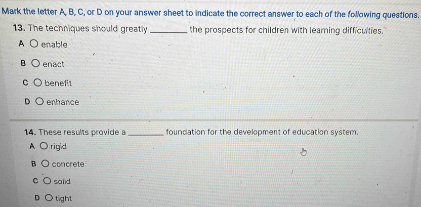 Mark the letter A, B, C, or D on your answer sheet to indicate the correct answer to each of the following questions.
13. The techniques should greatly _the prospects for children with learning difficulties.
A enable
B enact
C benefit
D enhance
14. These results provide a _foundation for the development of education system.
A rigid
B concrete
C solid
D tight