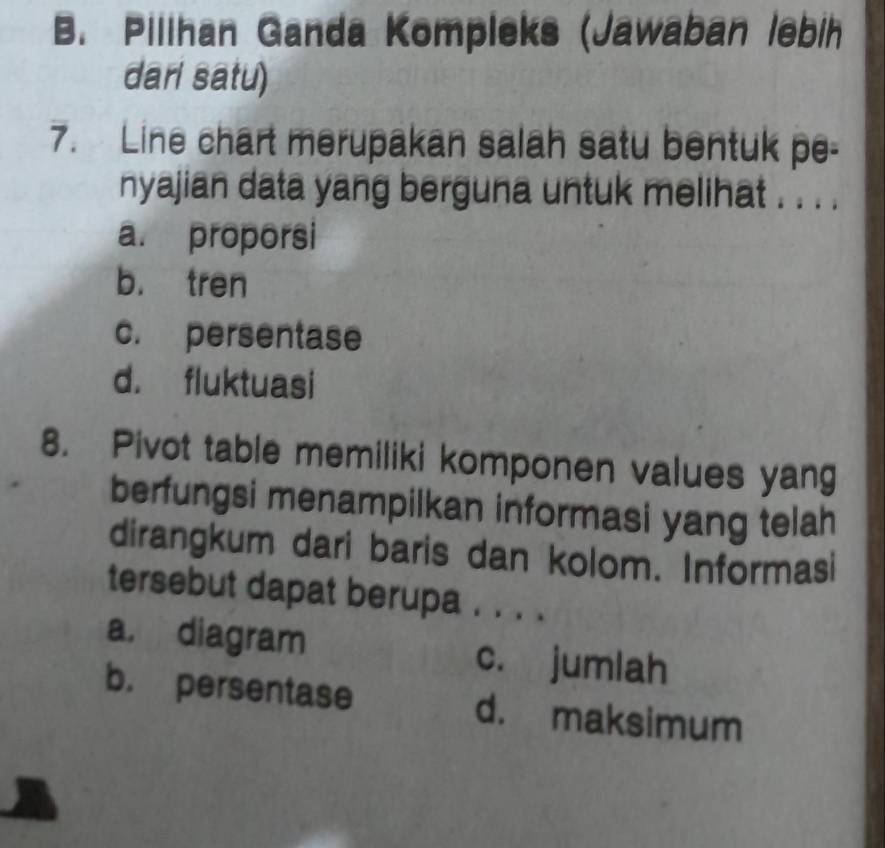 B. Pilihan Ganda Kompleks (Jawaban lebih
dari satu)
7. Line chart merupakan salah satu bentuk pe-
nyajian data yang berguna untuk melihat . . . .
a. proporsi
b. tren
c. persentase
d. fluktuasi
8. Pivot table memiliki komponen values yang
berfungsi menampilkan informasi yang telah
dirangkum dari baris dan kolom. Informasi
tersebut dapat berupa . . . .
a, diagram c. jumlah
b. persentase d. maksimum