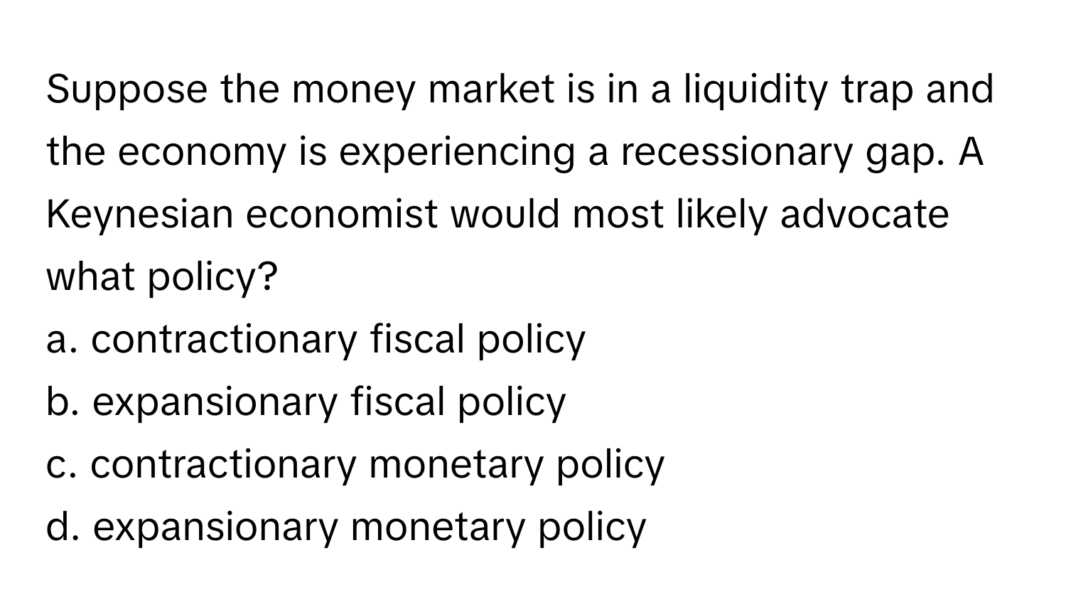 Suppose the money market is in a liquidity trap and the economy is experiencing a recessionary gap. A Keynesian economist would most likely advocate what policy?

a. contractionary fiscal policy
b. expansionary fiscal policy
c. contractionary monetary policy
d. expansionary monetary policy