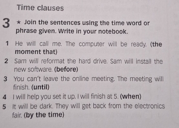 Time clauses 
3 * Join the sentences using the time word or 
phrase given. Write in your notebook. 
1 He will call me. The computer will be ready. (the 
moment that) 
2 Sam will reformat the hard drive. Sam will install the 
new software. (before) 
3 You can't leave the online meeting. The meeting will 
finish. (until) 
4 I will help you set it up. I will finish at 5. (when) 
5 It will be dark. They will get back from the electronics 
fair. (by the time)