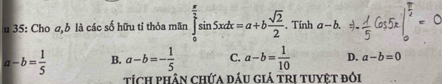 35: Cho a, b là các số hữu tỉ thỏa mãn ∈tlimits _0^((frac π)2)sin 5xdx=a+b sqrt(2)/2 . Tính a-b.
a-b= 1/5  B. a-b=- 1/5  C. a-b= 1/10  D. a-b=0
tích phân chứa dÁu giá trI tuyệt đối