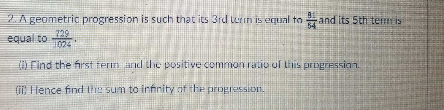 A geometric progression is such that its 3rd term is equal to  81/64  and its 5th term is 
equal to  729/1024 . 
(i) Find the frst term and the positive common ratio of this progression. 
(ii) Hence fnd the sum to infnity of the progression.