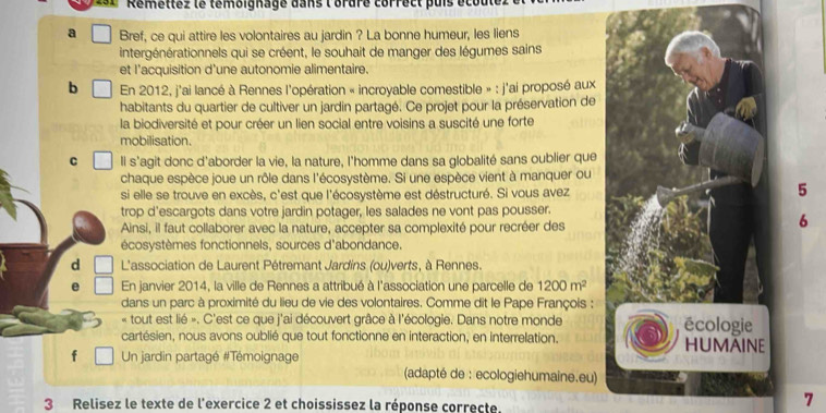 Remettez le temoignage dans l'ordre correct puis écout
a Bref, ce qui attire les volontaires au jardin ? La bonne humeur, les liens
intergénérationnels qui se créent, le souhait de manger des légumes sains
et l'acquisition d'une autonomie alimentaire.
b En 2012, j'ai lancé à Rennes l'opération « incroyable comestible » : j'ai proposé aux
habitants du quartier de cultiver un jardin partagé. Ce projet pour la préservation de
la biodiversité et pour créer un lien social entre voisins a suscité une forte
mobilisation.
C Il s'agit donc d'aborder la vie, la nature, l'homme dans sa globalité sans oublier que
chaque espèce joue un rôle dans l'écosystème. Si une espèce vient à manquer ou
si elle se trouve en excès, c'est que l'écosystème est déstructuré. Si vous avez
5
trop d'escargots dans votre jardin potager, les salades ne vont pas pousser.
Ainsi, il faut collaborer avec la nature, accepter sa complexité pour recréer des
6
écosystèmes fonctionnels, sources d'abondance.
d  L'association de Laurent Pétremant Jardins (ou)verts, à Rennes.
e En janvier 2014, la ville de Rennes a attribué à l'association une parcelle de 1200m^2
dans un parc à proximité du lieu de vie des volontaires. Comme dit le Pape François ;
« tout est lié ». C'est ce que j'ai découvert grâce à l'écologie. Dans notre monde écologie
cartésien, nous avons oublié que tout fonctionne en interaction, en interrelation. HUMAINE
f  Un jardin partagé #Témoignage
(adapté de : ecologiehumaine.eu)
3 Relisez le texte de l'exercice 2 et choississez la réponse correcte.
7