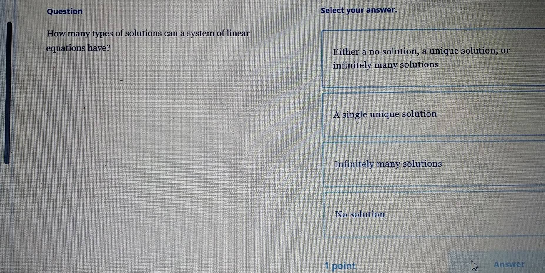 Question Select your answer.
How many types of solutions can a system of linear
equations have?
Either a no solution, a unique solution, or
infinitely many solutions
A single unique solution
Infinitely many solutions
No solution
1 point Answer