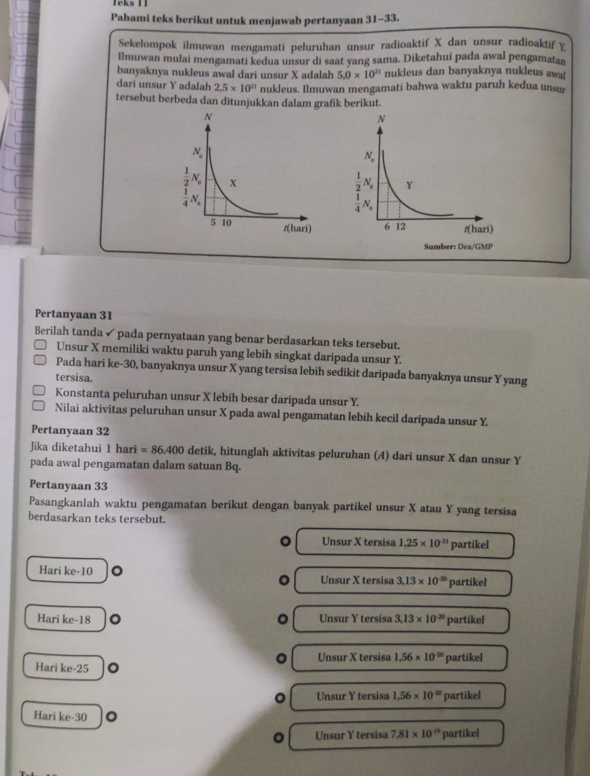 Teks 11
Pahami teks berikut untuk menjawab pertanyaan 31- 33
Sekelompok ilmuwan mengamati peluruhan unsur radioaktif X dan unsur radioaktif Y
Ilmuwan mulai mengamati kedua unsur di saat yang sama. Diketahui pada awal pengamatan
banyaknya nukleus awal dari unsur X adalah 5.0* 10^(21) nukleus dan banyaknya nukleus awa
dari unsur Y adalah 2,5* 10^(21) nukleus. Ilmuwan mengamati bahwa waktu paruh kedua unsur
tersebut berbeda dan ditunjukkan dalam grafik berikut.
Pertanyaan 31
Berilah tanda ✓ pada pernyataan yang benar berdasarkan teks tersebut.
Unsur X memiliki waktu paruh yang lebih singkat daripada unsur Y.
Pada hari ke-30, banyaknya unsur X yang tersisa lebih sedikit daripada banyaknya unsur Y yang
tersisa.
Konstanta peluruhan unsur X lebih besar daripada unsur Y.
Nilai aktivitas peluruhan unsur X pada awal pengamatan lebih kecil daripada unsur Y.
Pertanyaan 32
Jika diketahui 1hari=86.400 detik, hitunglah aktivitas peluruhan (A) dari unsur X dan unsur Y
pada awal pengamatan dalam satuan Bq.
Pertanyaan 33
Pasangkanlah waktu pengamatan berikut dengan banyak partikel unsur X atau Y yang tersisa
berdasarkan teks tersebut.
Unsur X tersisa 1,25* 10^(-21) partikel
Hari ke-10 。
Unsur X tersisa 3.13* 10^(-20) partikel
Hari ke-18 Unsur Y tersisa 3,13* 10^(-20) partikel
Unsur X tersisa 1.56* 10^(-20)
Hari ke-25 。 partikel
Unsur Y tersisa 1,56* 10^(-20) partikel
Hari ke-30
。 Unsur Y tersisa 7.81* 10^(-19) partikel