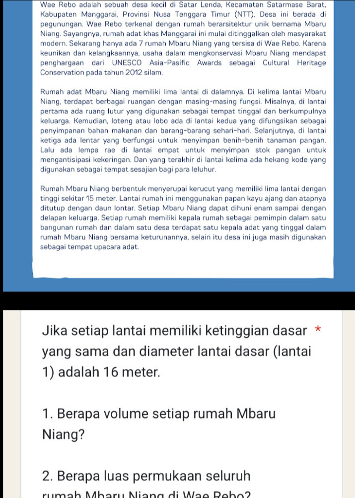 Wae Rebo adalah sebuah desa kecil di Satar Lenda, Kecamatan Satarmase Barat,
Kabupaten Manggarai, Provinsi Nusa Tenggara Timur (NTT). Desa ini berada di
pegunungan. Wae Rebo terkenal dengan rumah berarsitektur unik bernama Mbaru
Niang. Sayangnya, rumah adat khas Manggarai ini mulai ditinggalkan oleh masyarakat
modern. Sekarang hanya ada 7 rumah Mbaru Niang yang tersisa di Wae Rebo. Karena
keunikan dan kelangkaannya, usaha dalam mengkonservasi Mbaru Niang mendapat
penghargaan dari UNESCO Asia-Pasific Awards sebagai Cultural Heritage
Conservation pada tahun 2012 silam.
Rumah adat Mbaru Niang memiliki lima lantai di dalamnya. Di kelima lantai Mbaru
Niang, terdapat berbagai ruangan dengan masing-masing fungsi. Misalnya, di lantai
pertama ada ruang lutur yang digunakan sebagai tempat tinggal dan berkumpulnya
keluarga. Kemudian, loteng atau lobo ada di lantai kedua yang difungsikan sebagai
penyimpanan bahan makanan dan barang-barang sehari-hari. Selanjutnya, di lantai
ketiga ada lentar yang berfungsi untuk menyimpan benih-benih tanaman pangan.
Lalu ada lempa rae di lantai empat untuk menyimpan stok pangan untuk
mengantisipasi kekeringan. Dan yang terakhir di lantai kelima ada hekang kode yang
digunakan sebagai tempat sesajian bagi para leluhur.
Rumah Mbaru Niang berbentuk menyerupai kerucut yang memiliki lima lantai dengan
tinggi sekitar 15 meter. Lantai rumah ini menggunakan papan kayu ajang dan atapnya
ditutup dengan daun lontar. Setiap Mbaru Niang dapat dihuni enam sampai dengan
delapan keluarga. Setiap rumah memiliki kepala rumah sebagai pemimpin dalam satu
bangunan rumah dan dalam satu desa terdapat satu kepala adat yang tinggal dalam
rumah Mbaru Niang bersama keturunannya, selain itu desa ini juga masih digunakan
sebagai tempat upacara adat.
Jika setiap lantai memiliki ketinggian dasar *
yang sama dan diameter lantai dasar (lantai
1) adalah 16 meter.
1. Berapa volume setiap rumah Mbaru
Niang?
2. Berapa luas permukaan seluruh
rumah Mharu Niang di Wạe Rebo2