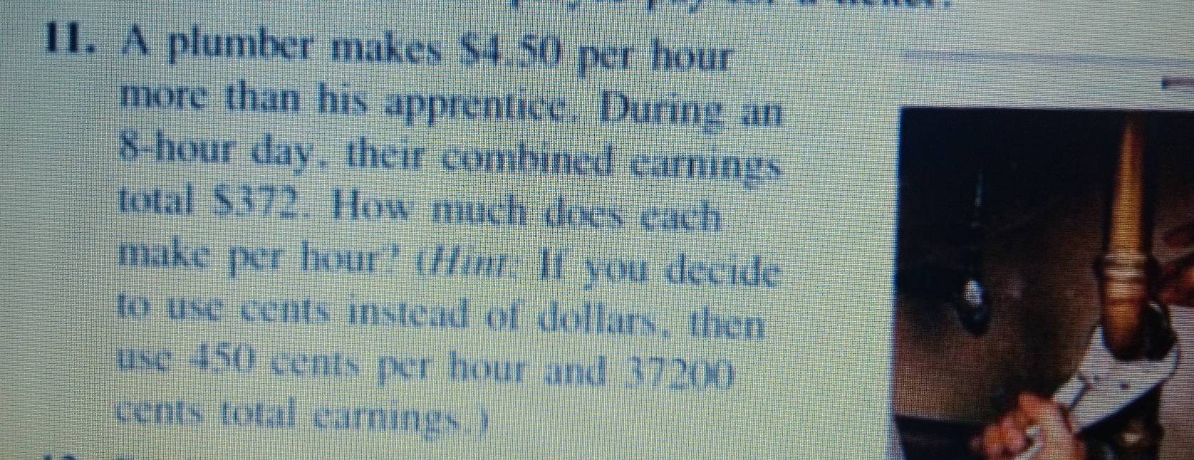 A plumber makes $4 50 per hour
more than his apprentice. During an
8-hour day, their combied carnings 
total S372. How much does each 
make per hour?' (Hi. If you decide 
to use cents instead of dollars, then 
use 450 cents per hour and 37200
cents total earnings )