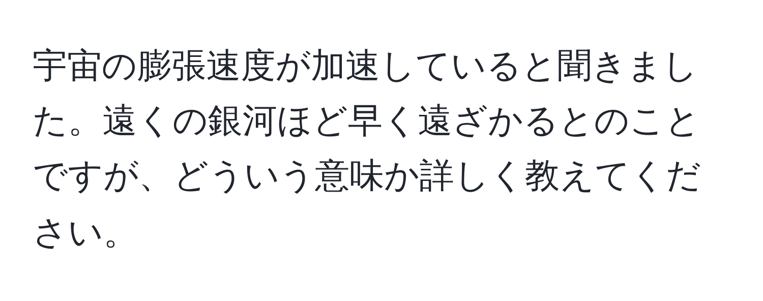 宇宙の膨張速度が加速していると聞きました。遠くの銀河ほど早く遠ざかるとのことですが、どういう意味か詳しく教えてください。