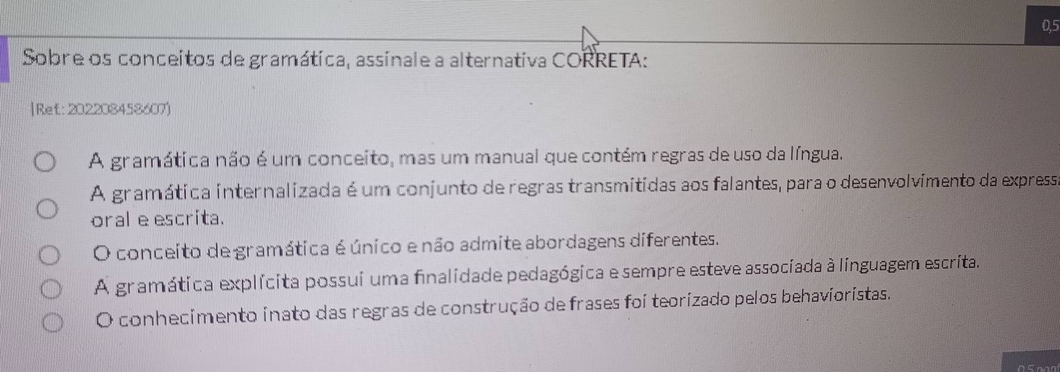 0,5
Sobre os conceitos de gramática, assinale a alternativa CORRETA:
|Ref:202208458607)
A gramática não é um conceito, mas um manual que contém regras de uso da língua.
A gramática internalizada é um conjunto de regras transmitidas aos falantes, para o desenvolvimento da expressa
oral e escrita.
O conceito de gramática é único e não admite abordagens diferentes.
A gramática explícita possui uma finalidade pedagógica e sempre esteve associada à linguagem escrita.
O conhecimento inato das regras de construção de frases foi teorizado pelos behavioristas.