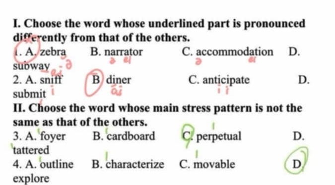 Choose the word whose underlined part is pronounced
differently from that of the others.
1. A. zebra B. narrator C. accommodation D.
subway
2. A. sniff B diner C. anticipate D.
submit
II. Choose the word whose main stress pattern is not the
same as that of the others.
3. A. foyer B. cardboard C. perpetual D.
tattered
4. A. outline B. characterize C. movable D
explore