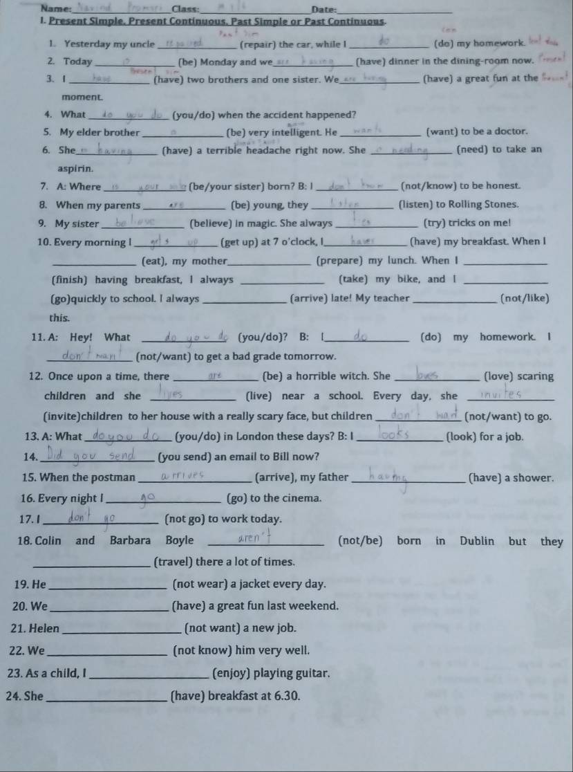 Name: Class: Date:
_
_
_
1. Present Simple, Present Continuous. Past Simple or Past Continuous.
    
1. Yesterday my uncle_ (repair) the car, while I _(do) my homework.
2. Today_ (be) Monday and we_ (have) dinner in the dining-room now.
3、 1_ (have) two brothers and one sister. We_ (have) a great fun at the
moment.
4. What _(you/do) when the accident happened?
S. My elder brother _(be) very intelligent. He _(want) to be a doctor.
6. She (have) a terrible headache right now. She _(need) to take an
aspirin.
7. A: Where (be/your sister) born? B: I _(not/know) to be honest
8. When my parents _(be) young, they _(listen) to Rolling Stones.
9. My sister _(believe) in magic. She always _(try) tricks on me!
10. Every morning l _(get up) at 7 o'clock, I _(have) my breakfast. When I
_(eat), my mother_ (prepare) my lunch. When I_
(finish) having breakfast, I always _(take) my bike, and I_
(go)quickly to school. I always _(arrive) late! My teacher _(not/like)
this.
11. A: Hey! What _(you/do)? B:  [_ (do) my homework. I
_(not/want) to get a bad grade tomorrow.
12. Once upon a time, there _(be) a horrible witch. She _(love) scaring
children and she _(live) near a school. Every day, she_
(invite)children to her house with a really scary face, but children _(not/want) to go.
13. A: What _(you/do) in London these days? B: I _(look) for a job.
14._ (you send) an email to Bill now?
15. When the postman _(arrive), my father _(have) a shower.
16. Every night I_ (go) to the cinema.
17. I _(not go) to work today.
18. Colin and Barbara Boyle _(not/be) born in Dublin but they
_(travel) there a lot of times.
19. He _(not wear) a jacket every day.
20. We _(have) a great fun last weekend.
21. Helen _(not want) a new job.
22. We _(not know) him very well.
23. As a child, I _(enjoy) playing guitar.
24. She _(have) breakfast at 6.30.