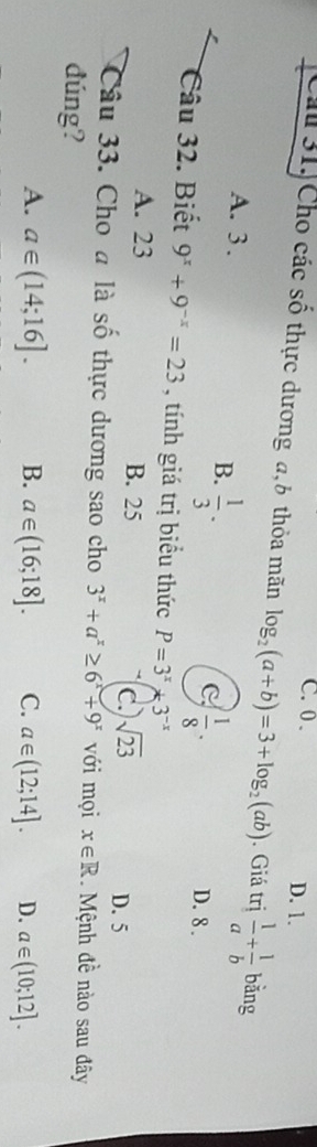 C. 0. D. 1.
Cầu 31. Cho các số thực dương a, 6 thỏa mãn log _2(a+b)=3+log _2(ab). Giá trị  1/a + 1/b  bǎng
A. 3.
B.  1/3 ·
C  1/8 . D. 8.
Câu 32. Biết 9^x+9^(-x)=23 , tính giá trị biểu thức P=3^x+3^(-x)
A. 23 B. 25 c. sqrt(23)
D. 5
Câu 33. Cho a là số thực dương sao cho 3^x+a^x≥ 6^x+9^x với mọi x∈ R. Mệnh đề nào sau đây
đúng?
A. a∈ (14;16]. B. a∈ (16;18]. C. a∈ (12;14]. D. a∈ (10;12].