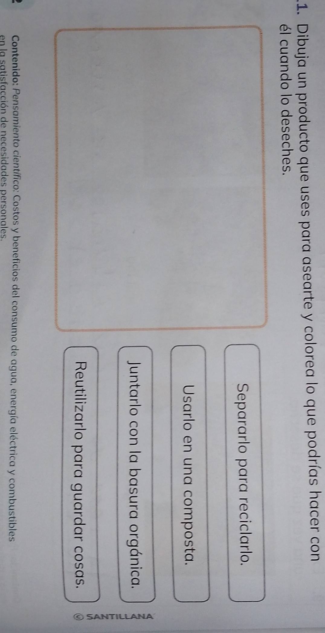 Dibuja un producto que uses para asearte y colorea lo que podrías hacer con
él cuando lo deseches.
Separarlo para reciclarlo.
Usarlo en una composta.
Juntarlo con la basura orgánica.
Reutilizarlo para guardar cosas.
F
Contenido: Pensamiento científico: Costos y beneficios del consumo de agua, energía eléctrica y combustibles
en la satisfacción de necesidades personales.