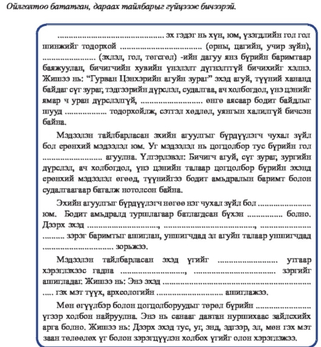 Οлголтοο бататган, дараах тайлбарыг гуйцээс бичээрэй,
_эх гэдэг нь хун, юοм, γзэгдψπийη го.ι го,ɪ
пинжийΥ тοдорхοй _(орны, цагийн, учир зγйн),
_ (зхллэл, гол, тегсгел) -ийη дагуу янз бурийη баримтаар
баяжууллан, бичигчийн хувийн унэ,эг дугнэптγй бичихийг хэ,нэ,
Κишιээнь: “Γурван Цэнхзрийн агуйн зураг” эхэд агуй, тγуний хананд
байлаг суг зураг, тэдгээрийη дурслэл, судалгаа, ач холбоглол, унэ дэнийг
лмар ч уран дγрслэлгγй, _енге алсаар бодт байцг
myya_ Τοдорхοйσж, сэттэл хедιел уянгын халяνй бичсэн
бaйна.
Мэдээлэн тайлбарласан эхийн агуулыг бурдγулэгч чухал зγйл
бо,л еренхий мздээллзлл юом. Уг мздззллзлл нь цогцолбор тус бурийн гол
_агуулна. Υлгэрлэвэл: Бичнгч агуй, cуг зураг, зургийн
дурслэл, ач хо.богдолд унэ цэнийн талаар цогцолбор бурийн эхэнд
сренхий мэдэээл егеед туунийгээ бодит амьдральн баримт болон
сулалгаагаар баталж нотолсон байна,
Θхийн агуулгыг бурдγулэгч негее нэг чухал зγйл бол_
юом. Боднт амьдралд τурицагаар батлаглсан бухэн _6o.mo.
Дээрx эxэд_
_
_зэрэг баримτыг алιиглан, уншеигчдад αл агуйн талаар уншιигчдад
_30рьæ33,
Мэдээлэн тайлбарласан эхэд угийг _yīraap
xəрэг3x33¢ гадна __33praär
ашигдадаi; ишээ нь: Энэ эхэд_
_... Γэх Μэт тγγх, археологийн _aи.а33.
Мен егуу.лбэр болон цогцолборуудьг терелл бурийн_
угээр холбон найруулна Энэ нь санааг давтан нуриихаас зайлсхийх
арга боллно. жишээ нь: Дээрх эхэд тус, уг, энд, эдгээр, эл, мθн гэх мэт
заан телеелех уг болон зэрэгцуулэн холбох угийг олон хэрэглэжээ,