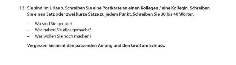 Sie sind im Urlaub. Schreiben Sie eine Postkarte an einen Kollegen / eine Kollegin. Schreiben 
Sie einen Satz oder zwei kurze Sätze zu jedem Punkt. Schreiben Sie 30 bis 40 Wörter. 
Wo sind Sie gerade? 
Was haben Sie alles gemacht? 
— Was wollen Sie noch machen? 
Vergessen Sie nicht den passenden Anfang und den Gruß am Schluss.