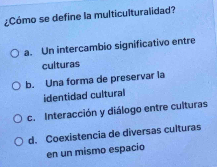 ¿Cómo se define la multiculturalidad?
a. Un intercambio significativo entre
culturas
b. Una forma de preservar la
identidad cultural
c. Interacción y diálogo entre culturas
d. Coexistencia de diversas culturas
en un mismo espacio