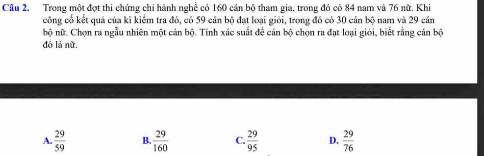 Trong một đợt thi chứng chi hành nghề có 160 cán bộ tham gia, trong đó có 84 nam và 76 nữ. Khi
công cổ kết quả của kì kiểm tra đó, có 59 cán bộ đạt loại giỏi, trong đó có 30 cán bộ nam và 29 cán
bộ nữ. Chọn ra ngẫu nhiên một cán bộ. Tính xác suất để cán bộ chọn ra đạt loại giỏi, biết rằng cán bộ
đó là nữ.
A.  29/59   29/160   29/95   29/76 
B.
C.
D.